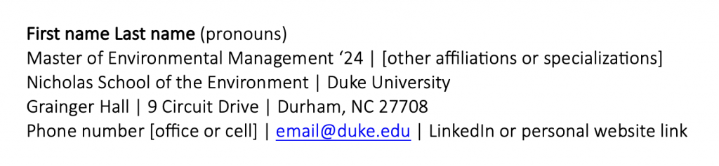 Image shows a sample email signature:
First name Last name (pronouns)
Master of Environmental Management '24 | other affiliation
Nicholas School of the Environment | Duke University
Grainger Hall | Durham, NC 27708
Phone number [office or cell] | email@duke.edu | LinkedIn or personal website link